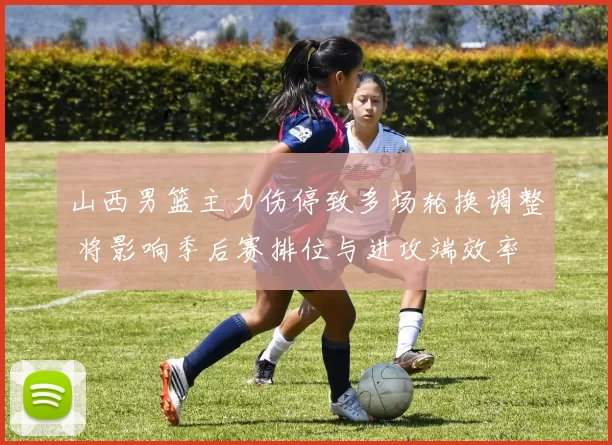 山西男篮主力伤停致多场轮换调整 将影响季后赛排位与进攻端效率