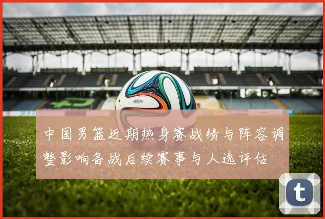 中国男篮近期热身赛战绩与阵容调整影响备战后续赛事与人选评估