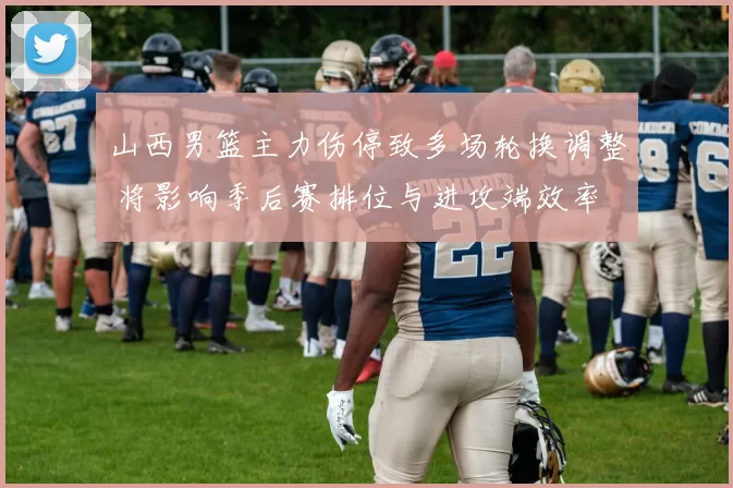 山西男篮主力伤停致多场轮换调整 将影响季后赛排位与进攻端效率