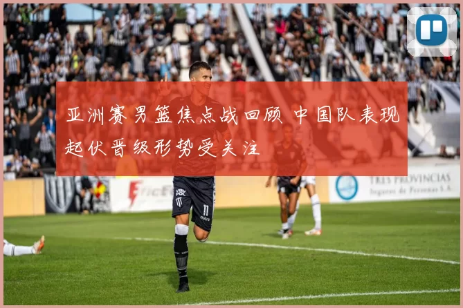 亚洲赛男篮焦点战回顾 中国队表现起伏晋级形势受关注