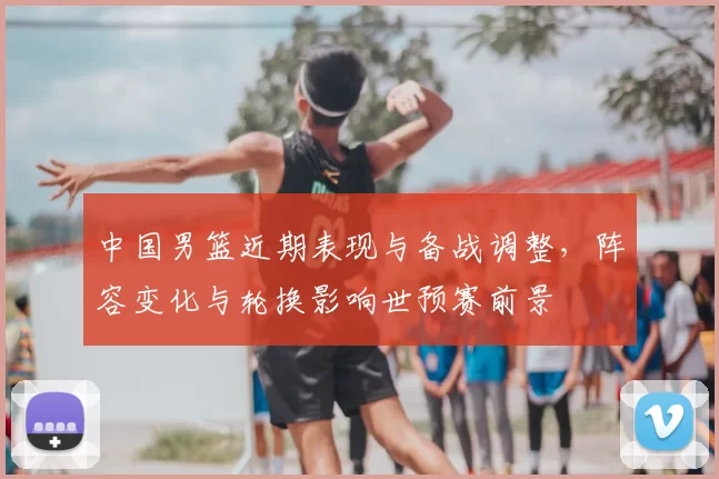 中国男篮近期表现与备战调整,阵容变化与轮换影响世预赛前景