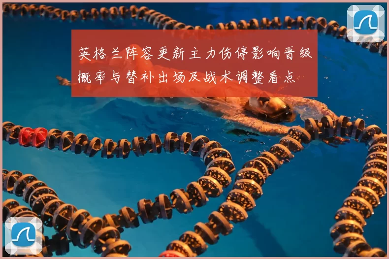 英格兰阵容更新主力伤停影响晋级概率与替补出场及战术调整看点