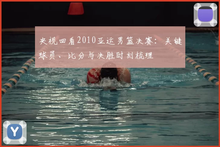 央视回看2010亚运男篮决赛：关键球员、比分与决胜时刻梳理