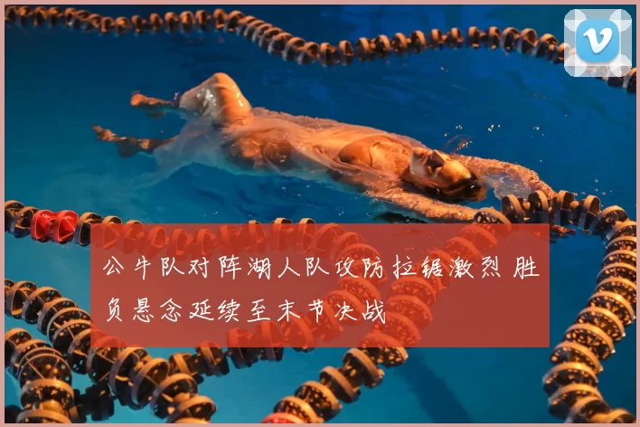 公牛队对阵湖人队攻防拉锯激烈 胜负悬念延续至末节决战