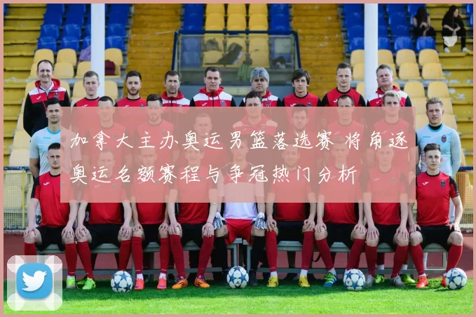 加拿大主办奥运男篮落选赛 将角逐奥运名额赛程与争冠热门分析