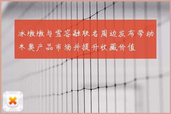 冰墩墩与雪容融联名周边发布带动冬奥产品市场并提升收藏价值