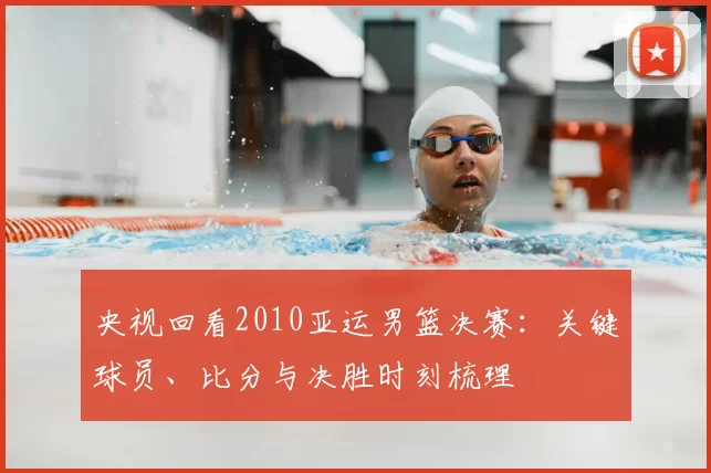 央视回看2010亚运男篮决赛：关键球员、比分与决胜时刻梳理