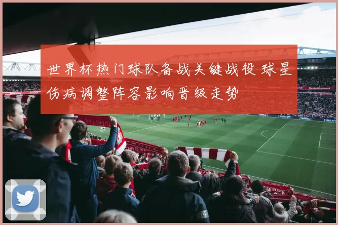 世界杯热门球队备战关键战役 球星伤病调整阵容影响晋级走势