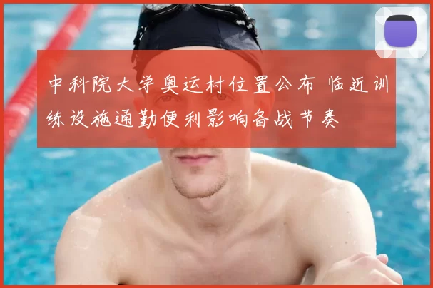 中科院大学奥运村位置公布 临近训练设施通勤便利影响备战节奏