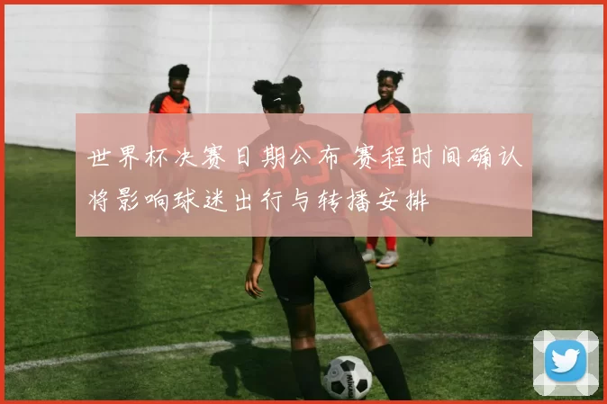 世界杯决赛日期公布 赛程时间确认将影响球迷出行与转播安排