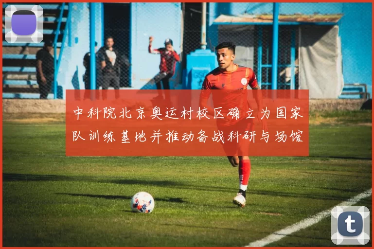 中科院北京奥运村校区确立为国家队训练基地并推动备战科研与场馆改造