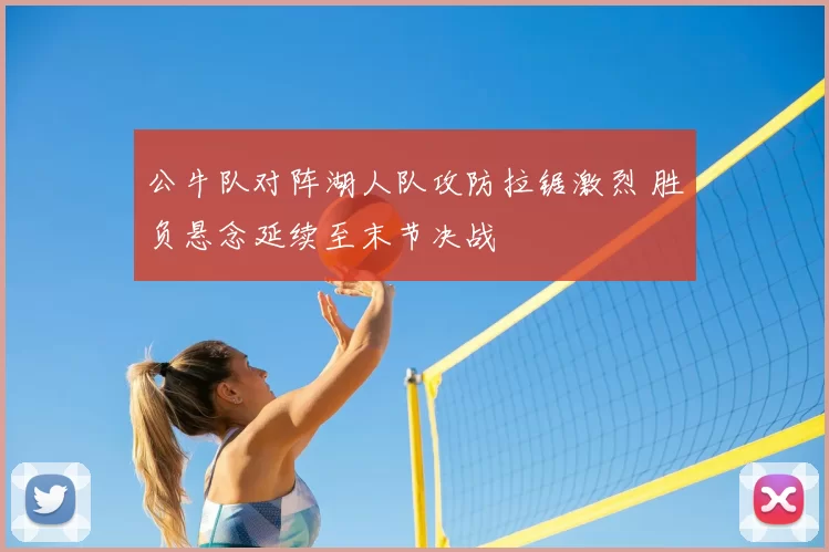 公牛队对阵湖人队攻防拉锯激烈 胜负悬念延续至末节决战