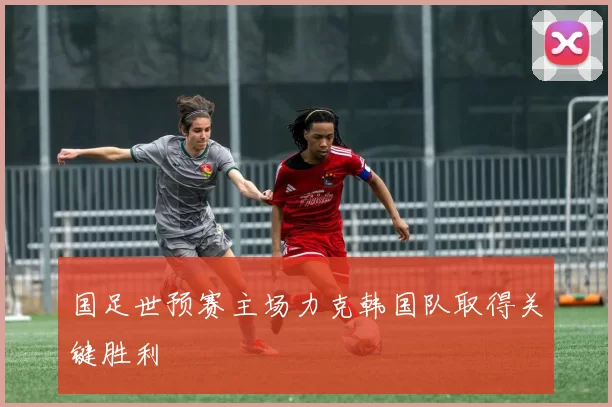 国足世预赛主场力克韩国队取得关键胜利