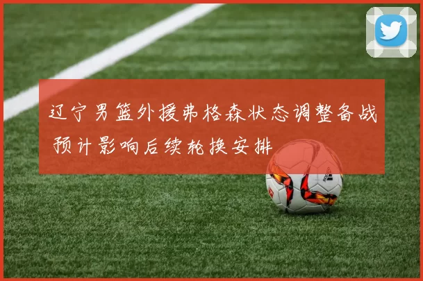 辽宁男篮外援弗格森状态调整备战 预计影响后续轮换安排